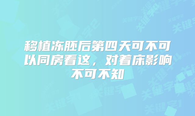 移植冻胚后第四天可不可以同房看这，对着床影响不可不知