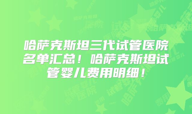 哈萨克斯坦三代试管医院名单汇总！哈萨克斯坦试管婴儿费用明细！