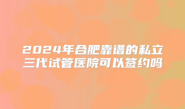 2024年合肥靠谱的私立三代试管医院可以签约吗