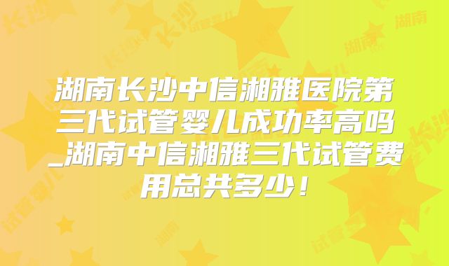 湖南长沙中信湘雅医院第三代试管婴儿成功率高吗_湖南中信湘雅三代试管费用总共多少！