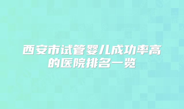 西安市试管婴儿成功率高的医院排名一览