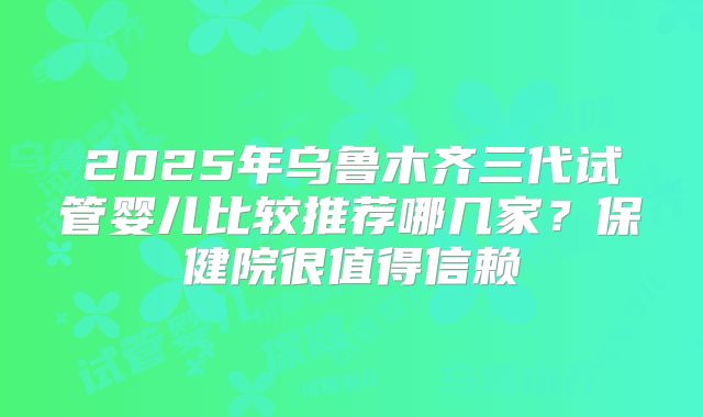 2025年乌鲁木齐三代试管婴儿比较推荐哪几家？保健院很值得信赖