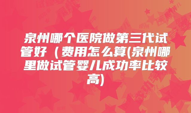泉州哪个医院做第三代试管好(费用怎么算(泉州哪里做试管婴儿成功率比较高)