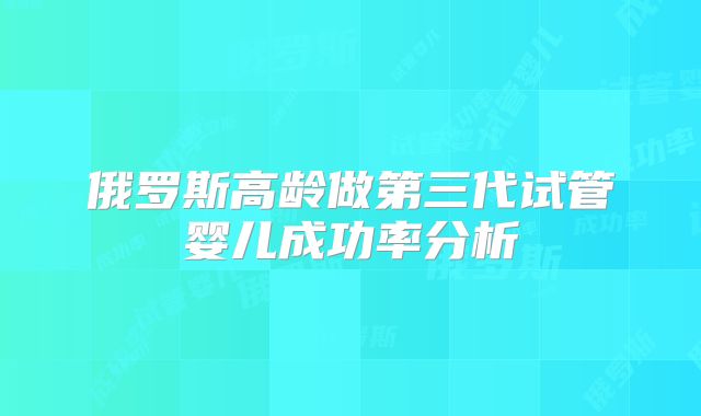 俄罗斯高龄做第三代试管婴儿成功率分析