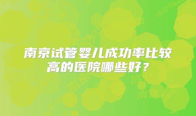 南京试管婴儿成功率比较高的医院哪些好？