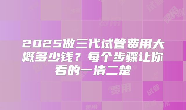 2025做三代试管费用大概多少钱?每个步骤让你看的一清二楚