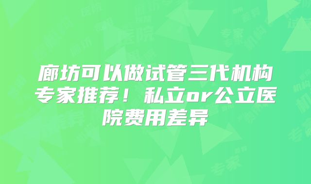 廊坊可以做试管三代机构专家推荐！私立or公立医院费用差异