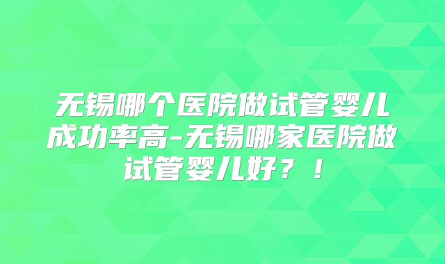 无锡哪个医院做试管婴儿成功率高-无锡哪家医院做试管婴儿好?!