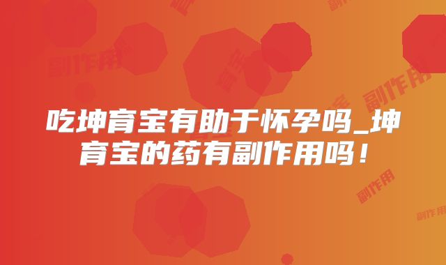 吃坤育宝有助于怀孕吗_坤育宝的药有副作用吗!