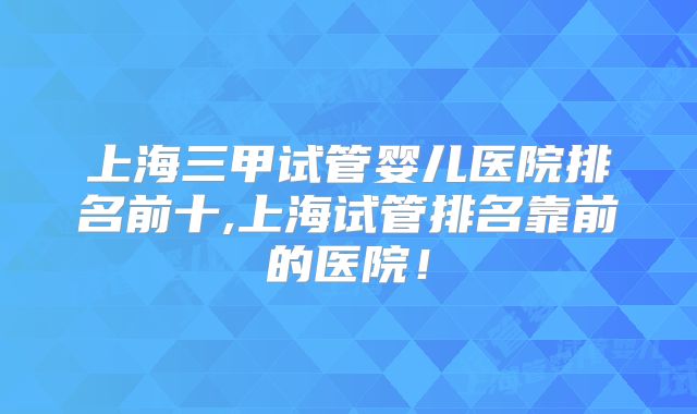 上海三甲试管婴儿医院排名前十,上海试管排名靠前的医院！