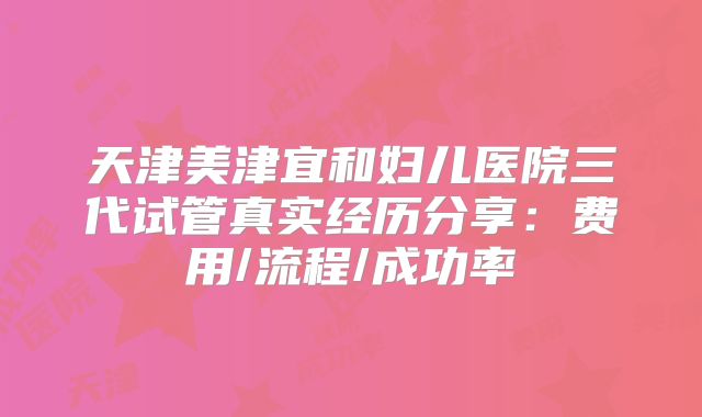 天津美津宜和妇儿医院三代试管真实经历分享：费用/流程/成功率