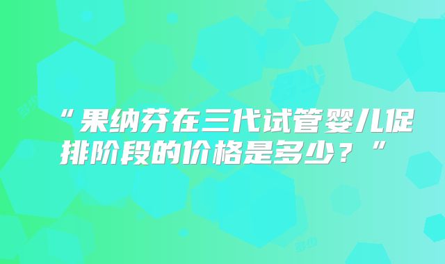 “果纳芬在三代试管婴儿促排阶段的价格是多少?”