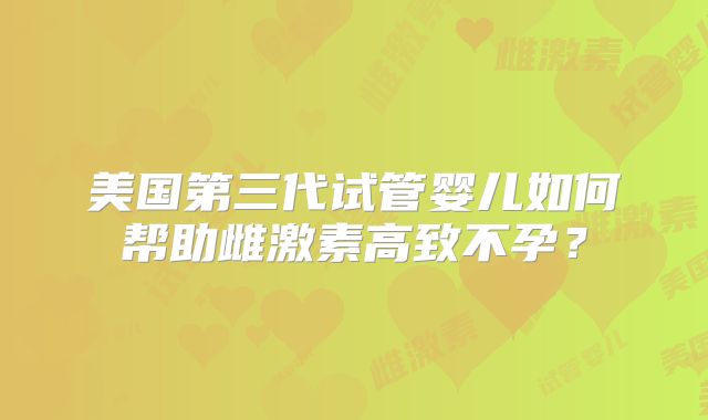 美国第三代试管婴儿如何帮助雌激素高致不孕？