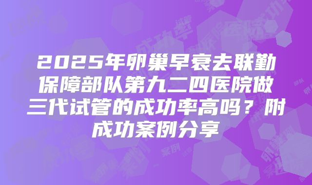 2025年卵巢早衰去联勤保障部队第九二四医院做三代试管的成功率高吗？附成功案例分享