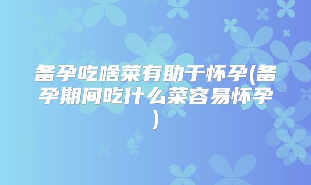 备孕吃啥菜有助于怀孕(备孕期间吃什么菜容易怀孕)