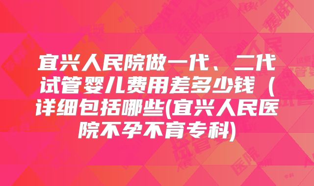 宜兴人民院做一代、二代试管婴儿费用差多少钱（详细包括哪些(宜兴人民医院不孕不育专科)