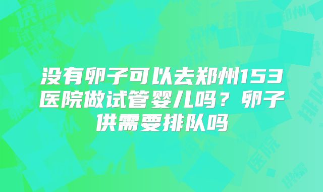 没有卵子可以去郑州153医院做试管婴儿吗?卵子供需要排队吗