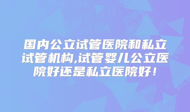 国内公立试管医院和私立试管机构,试管婴儿公立医院好还是私立医院好！