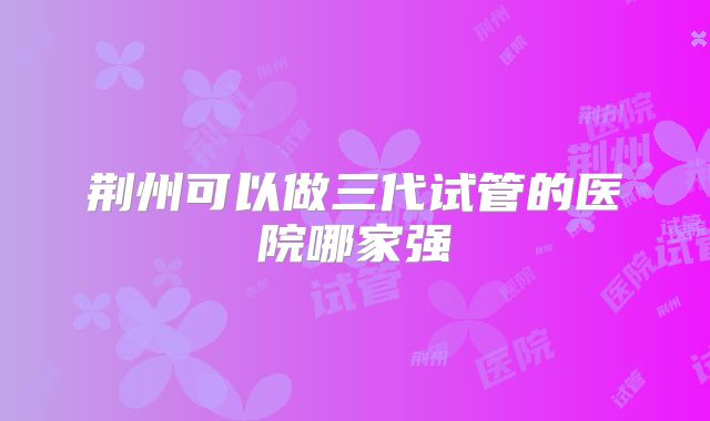 荆州可以做三代试管的医院哪家强