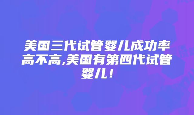 美国三代试管婴儿成功率高不高,美国有第四代试管婴儿！
