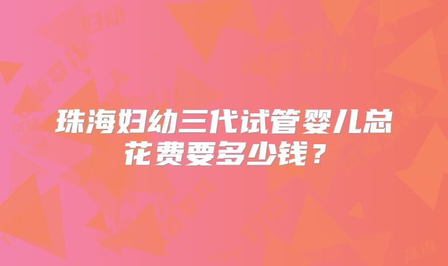 珠海妇幼三代试管婴儿总花费要多少钱？