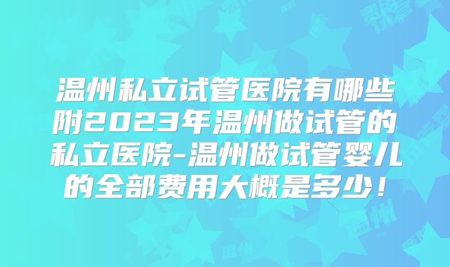 温州私立试管医院有哪些附2023年温州做试管的私立医院-温州做试管婴儿的全部费用大概是多少!