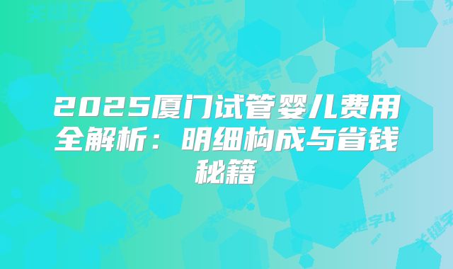 2025厦门试管婴儿费用全解析：明细构成与省钱秘籍