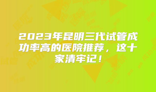 2023年昆明三代试管成功率高的医院推荐，这十家清牢记！