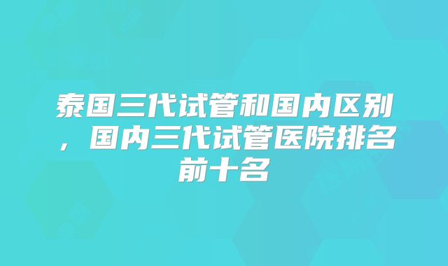 泰国三代试管和国内区别,国内三代试管医院排名前十名