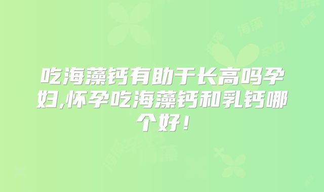 吃海藻钙有助于长高吗孕妇,怀孕吃海藻钙和乳钙哪个好！