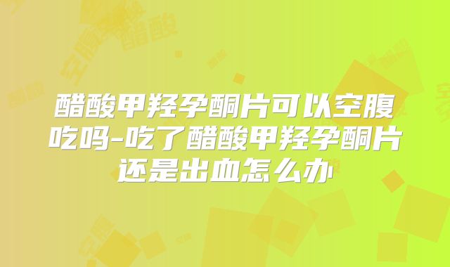 醋酸甲羟孕酮片可以空腹吃吗-吃了醋酸甲羟孕酮片还是出血怎么办