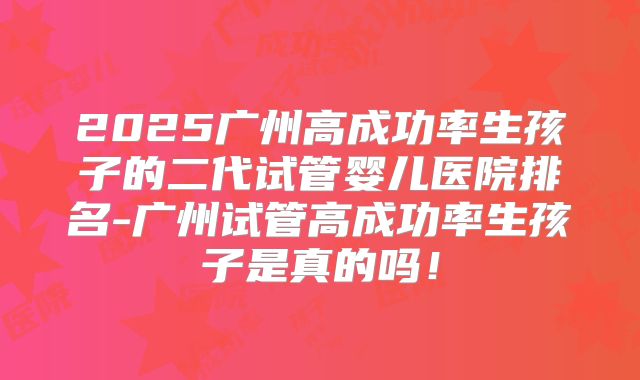 2025广州高成功率生孩子的二代试管婴儿医院排名-广州试管高成功率生孩子是真的吗！