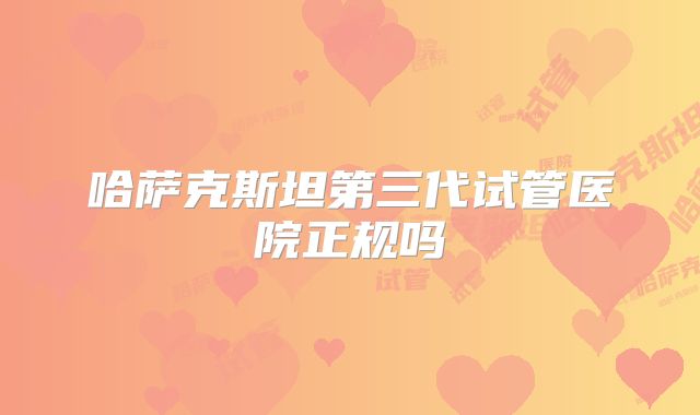 哈萨克斯坦第三代试管医院正规吗