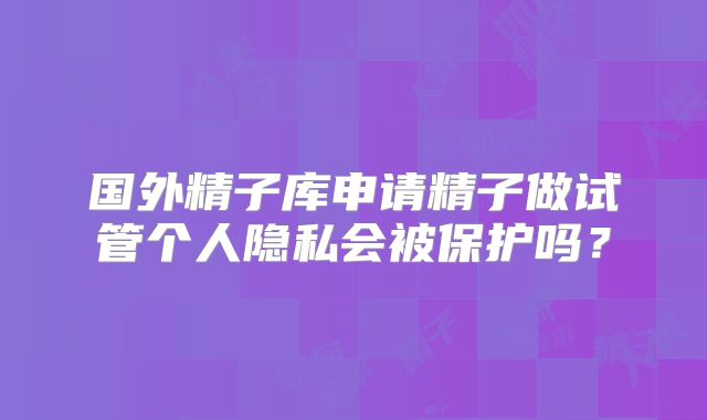 国外精子库申请精子做试管个人隐私会被保护吗？