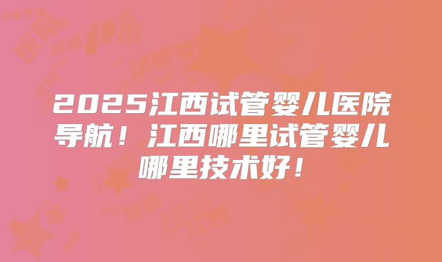 2025江西试管婴儿医院导航!江西哪里试管婴儿哪里技术好!