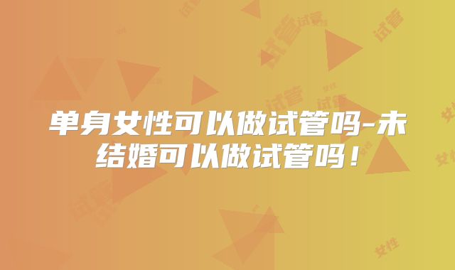 单身女性可以做试管吗-未结婚可以做试管吗！