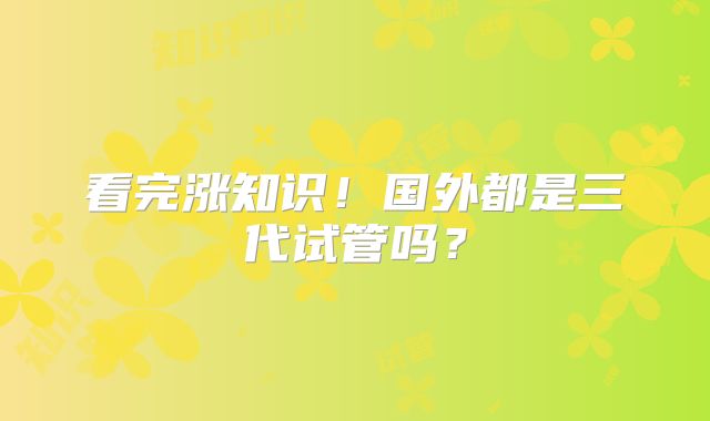 看完涨知识！国外都是三代试管吗？