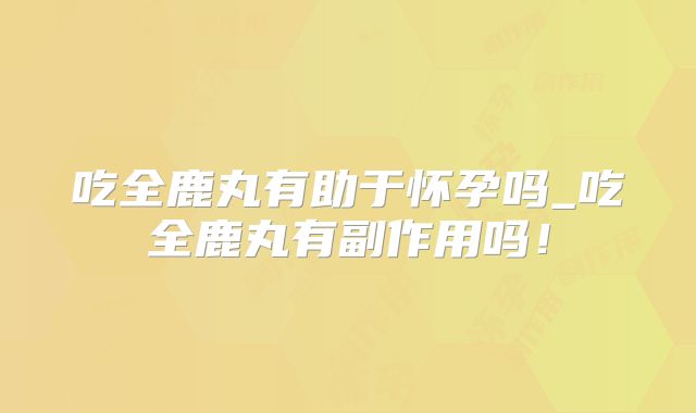 吃全鹿丸有助于怀孕吗_吃全鹿丸有副作用吗!