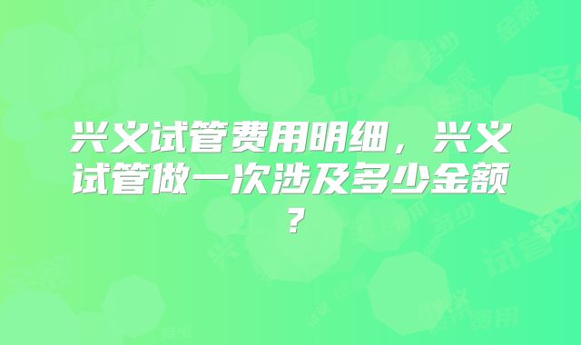 兴义试管费用明细，兴义试管做一次涉及多少金额？