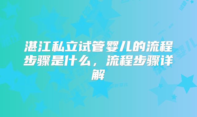 湛江私立试管婴儿的流程步骤是什么,流程步骤详解