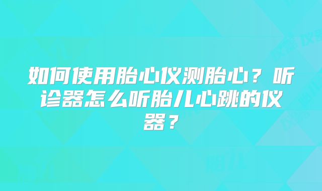 如何使用胎心仪测胎心？听诊器怎么听胎儿心跳的仪器？