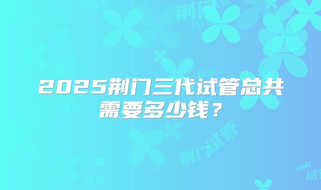 2025荆门三代试管总共需要多少钱？
