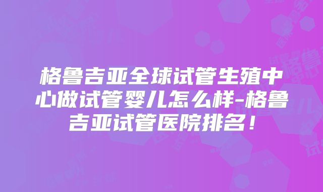 格鲁吉亚全球试管生殖中心做试管婴儿怎么样-格鲁吉亚试管医院排名！