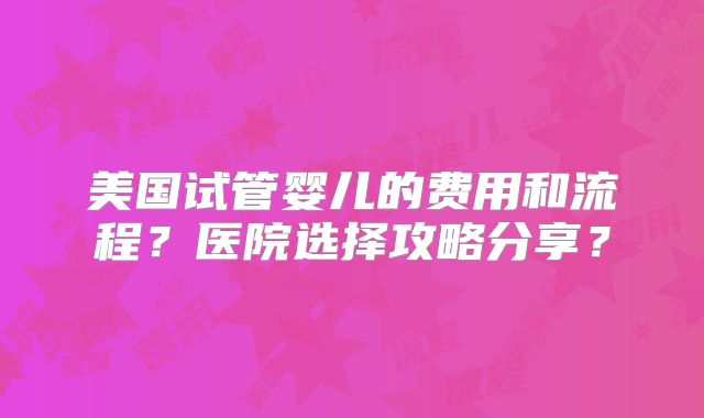 美国试管婴儿的费用和流程？医院选择攻略分享？