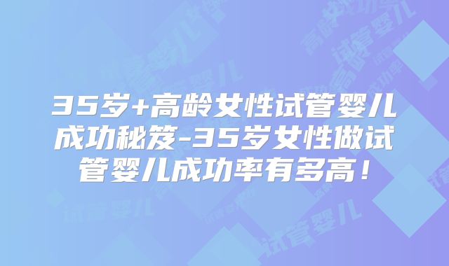35岁+高龄女性试管婴儿成功秘笈-35岁女性做试管婴儿成功率有多高!