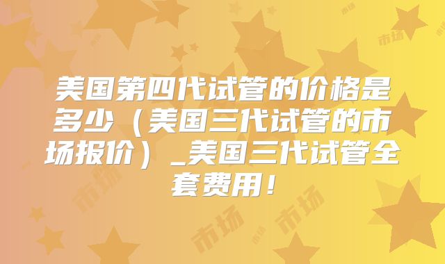 美国第四代试管的价格是多少（美国三代试管的市场报价）_美国三代试管全套费用！