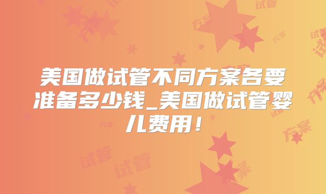 美国做试管不同方案各要准备多少钱_美国做试管婴儿费用!