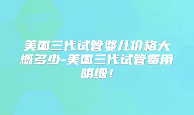 美国三代试管婴儿价格大概多少-美国三代试管费用明细！