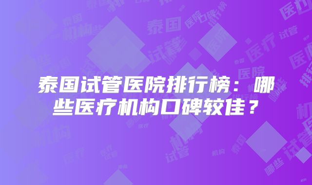 泰国试管医院排行榜：哪些医疗机构口碑较佳？