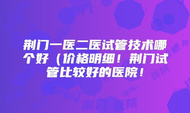 荆门一医二医试管技术哪个好（价格明细！荆门试管比较好的医院！
